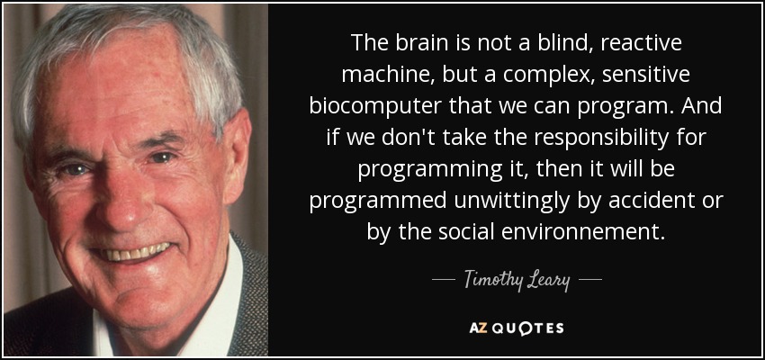 The brain is not a blind, reactive machine, but a complex, sensitive biocomputer that we can program. And if we don't take the responsibility for programming it, then it will be programmed unwittingly by accident or by the social environnement. - Timothy Leary