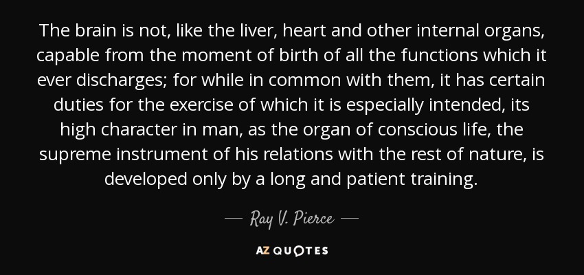 The brain is not, like the liver, heart and other internal organs, capable from the moment of birth of all the functions which it ever discharges; for while in common with them, it has certain duties for the exercise of which it is especially intended, its high character in man, as the organ of conscious life, the supreme instrument of his relations with the rest of nature, is developed only by a long and patient training. - Ray V. Pierce