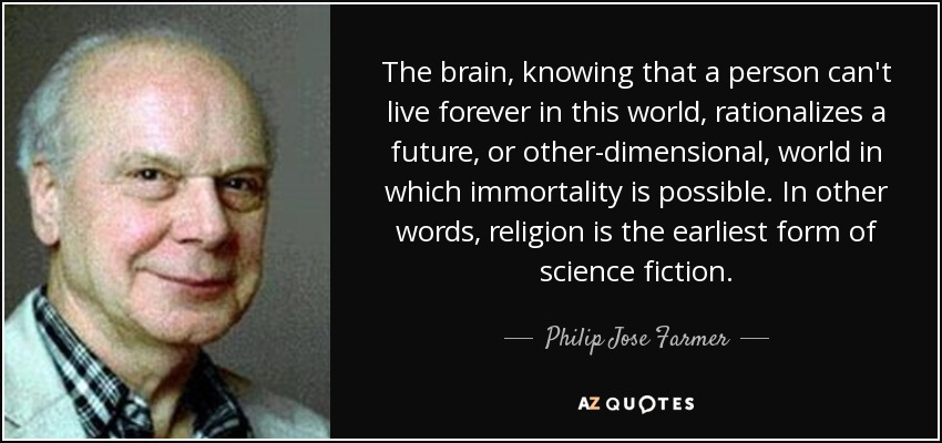 The brain, knowing that a person can't live forever in this world, rationalizes a future, or other-dimensional, world in which immortality is possible. In other words, religion is the earliest form of science fiction. - Philip Jose Farmer