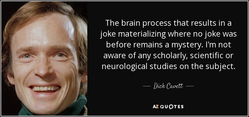 The brain process that results in a joke materializing where no joke was before remains a mystery. I'm not aware of any scholarly, scientific or neurological studies on the subject. - Dick Cavett