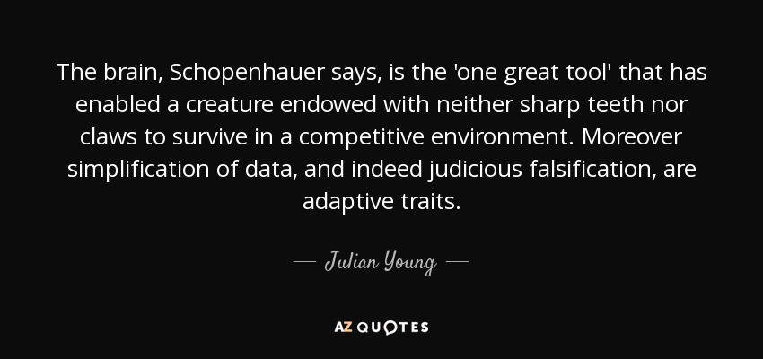 The brain, Schopenhauer says, is the 'one great tool' that has enabled a creature endowed with neither sharp teeth nor claws to survive in a competitive environment. Moreover simplification of data, and indeed judicious falsification, are adaptive traits. - Julian Young