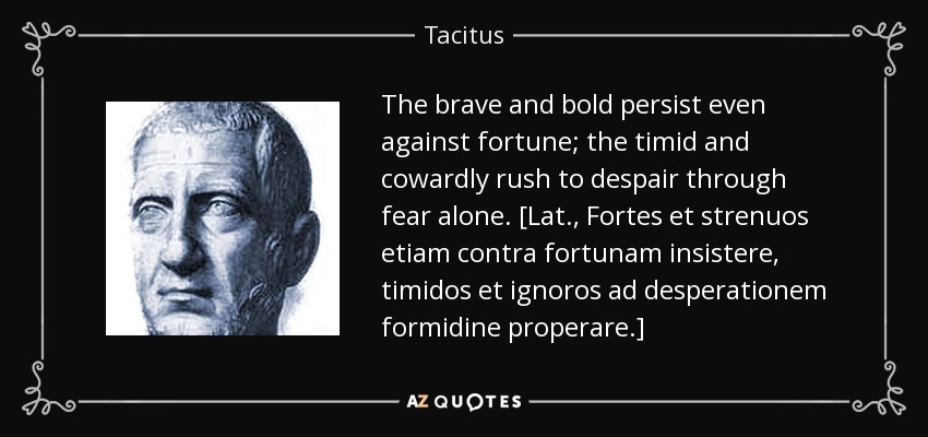 The brave and bold persist even against fortune; the timid and cowardly rush to despair through fear alone. [Lat., Fortes et strenuos etiam contra fortunam insistere, timidos et ignoros ad desperationem formidine properare.] - Tacitus