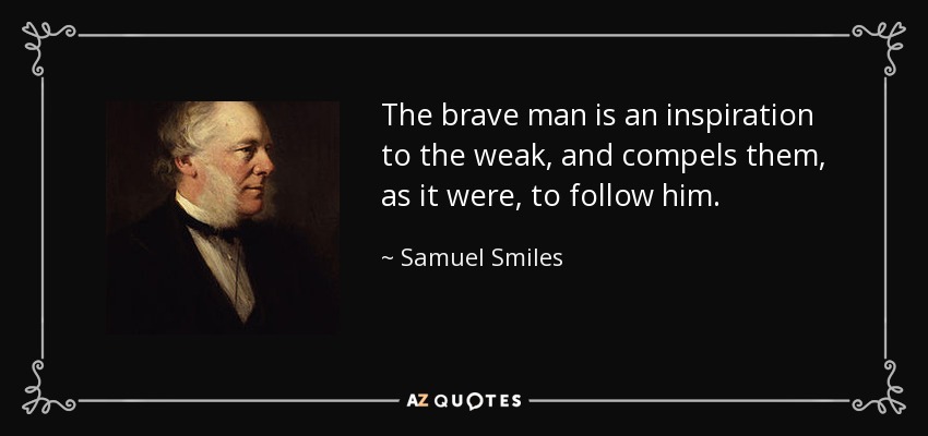 The brave man is an inspiration to the weak, and compels them, as it were, to follow him. - Samuel Smiles
