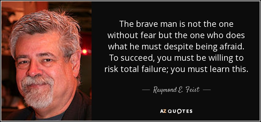 The brave man is not the one without fear but the one who does what he must despite being afraid. To succeed, you must be willing to risk total failure; you must learn this. - Raymond E. Feist