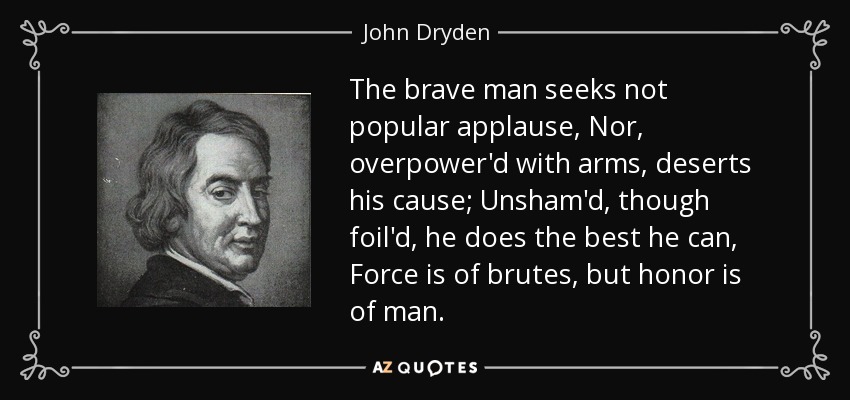 The brave man seeks not popular applause, Nor, overpower'd with arms, deserts his cause; Unsham'd, though foil'd, he does the best he can, Force is of brutes, but honor is of man. - John Dryden