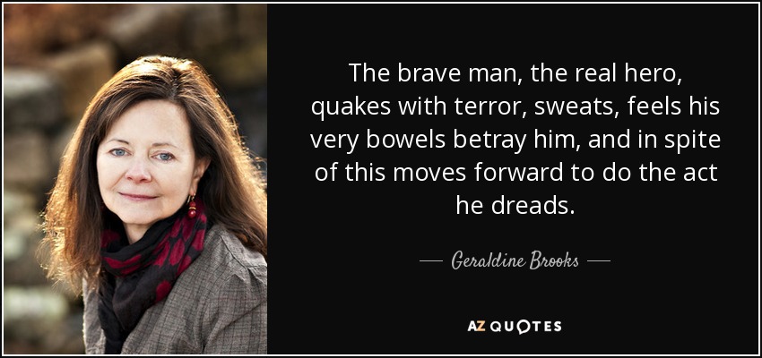 The brave man, the real hero, quakes with terror, sweats, feels his very bowels betray him, and in spite of this moves forward to do the act he dreads. - Geraldine Brooks