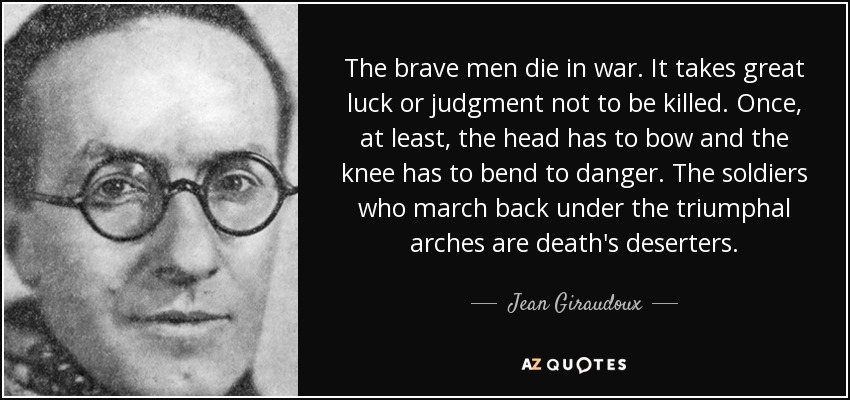 The brave men die in war. It takes great luck or judgment not to be killed. Once‚ at least‚ the head has to bow and the knee has to bend to danger. The soldiers who march back under the triumphal arches are death's deserters. - Jean Giraudoux