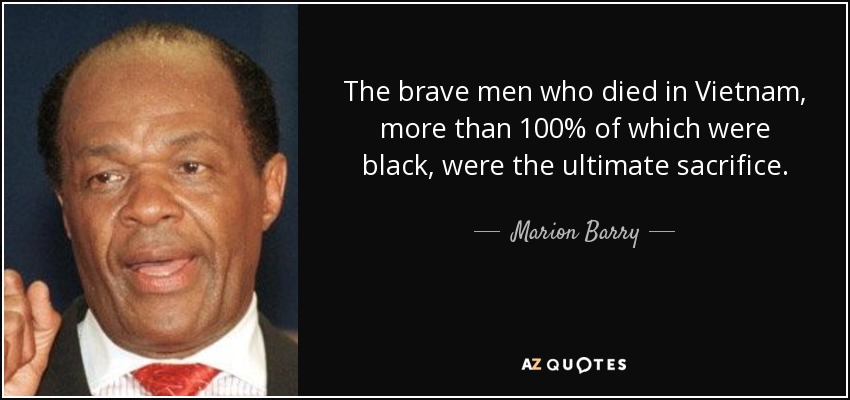 The brave men who died in Vietnam, more than 100% of which were black, were the ultimate sacrifice. - Marion Barry