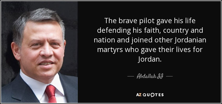 The brave pilot gave his life defending his faith, country and nation and joined other Jordanian martyrs who gave their lives for Jordan. - Abdallah II