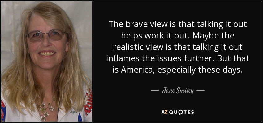 The brave view is that talking it out helps work it out. Maybe the realistic view is that talking it out inflames the issues further. But that is America, especially these days. - Jane Smiley