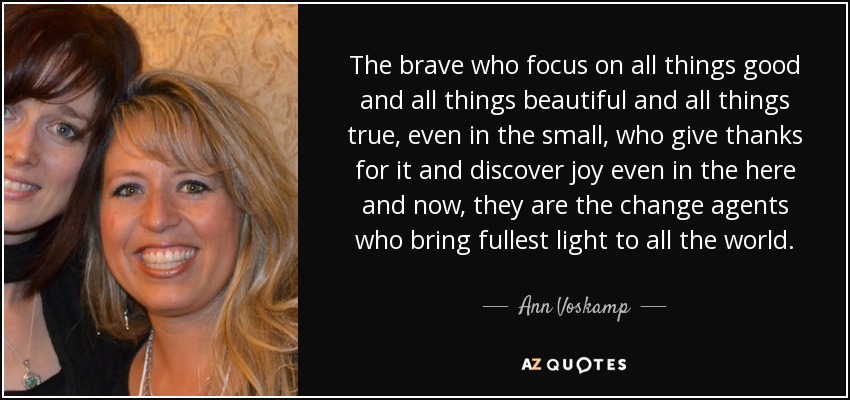 The brave who focus on all things good and all things beautiful and all things true, even in the small, who give thanks for it and discover joy even in the here and now, they are the change agents who bring fullest light to all the world. - Ann Voskamp