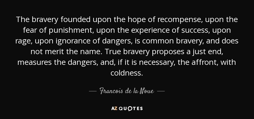 The bravery founded upon the hope of recompense, upon the fear of punishment, upon the experience of success, upon rage, upon ignorance of dangers, is common bravery, and does not merit the name. True bravery proposes a just end, measures the dangers, and, if it is necessary, the affront, with coldness. - Francois de la Noue