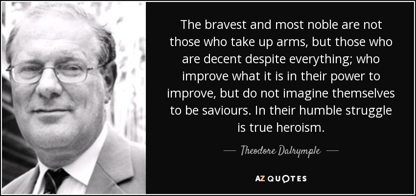 The bravest and most noble are not those who take up arms, but those who are decent despite everything; who improve what it is in their power to improve, but do not imagine themselves to be saviours. In their humble struggle is true heroism. - Theodore Dalrymple