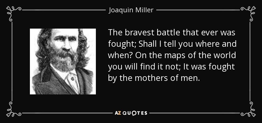 The bravest battle that ever was fought; Shall I tell you where and when? On the maps of the world you will find it not; It was fought by the mothers of men. - Joaquin Miller