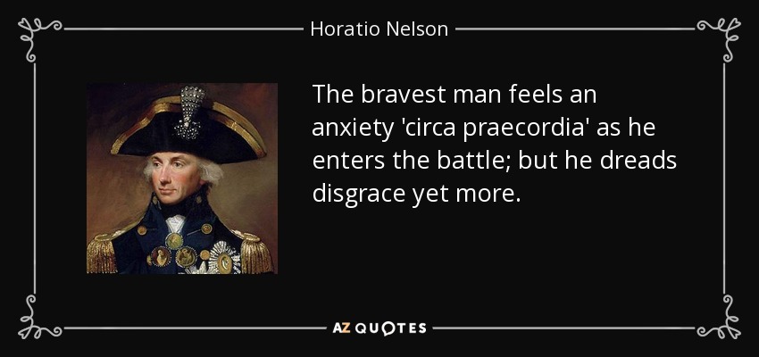 The bravest man feels an anxiety 'circa praecordia' as he enters the battle; but he dreads disgrace yet more. - Horatio Nelson