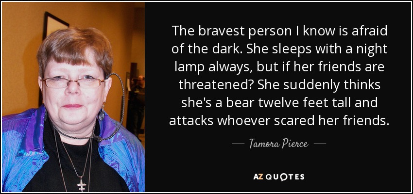 The bravest person I know is afraid of the dark. She sleeps with a night lamp always, but if her friends are threatened? She suddenly thinks she's a bear twelve feet tall and attacks whoever scared her friends. - Tamora Pierce
