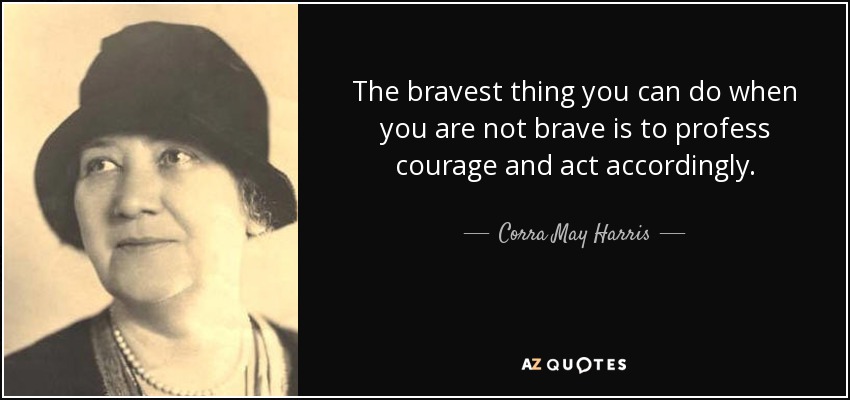 The bravest thing you can do when you are not brave is to profess courage and act accordingly. - Corra May Harris