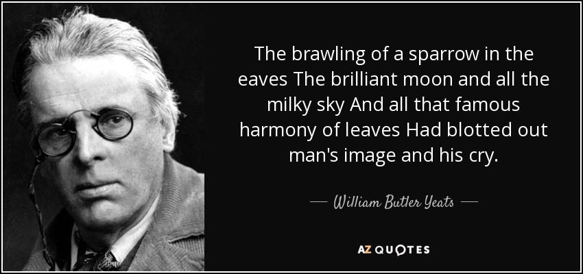 The brawling of a sparrow in the eaves The brilliant moon and all the milky sky And all that famous harmony of leaves Had blotted out man's image and his cry. - William Butler Yeats