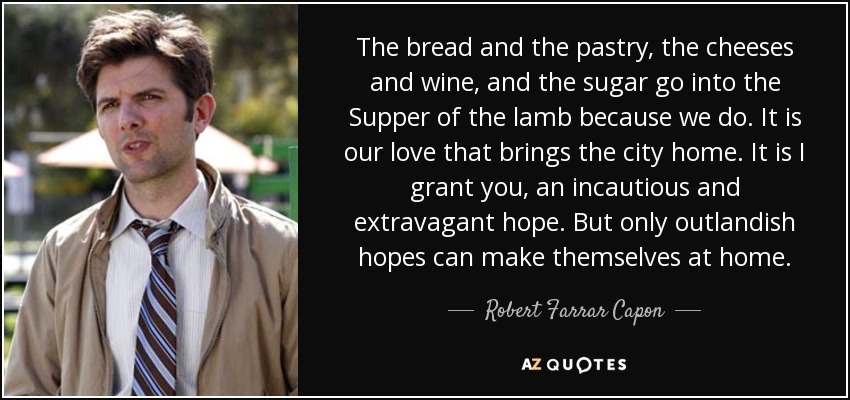 The bread and the pastry, the cheeses and wine, and the sugar go into the Supper of the lamb because we do. It is our love that brings the city home. It is I grant you, an incautious and extravagant hope. But only outlandish hopes can make themselves at home. - Robert Farrar Capon