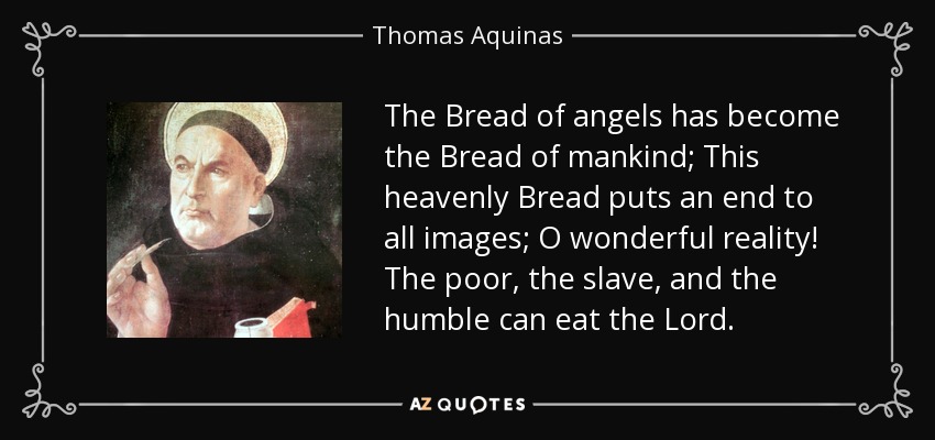 The Bread of angels has become the Bread of mankind; This heavenly Bread puts an end to all images; O wonderful reality! The poor, the slave, and the humble can eat the Lord. - Thomas Aquinas