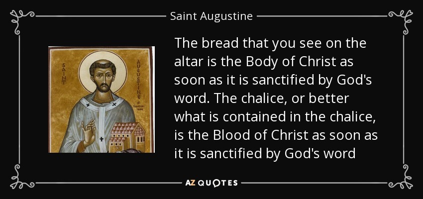 The bread that you see on the altar is the Body of Christ as soon as it is sanctified by God's word. The chalice, or better what is contained in the chalice, is the Blood of Christ as soon as it is sanctified by God's word - Saint Augustine