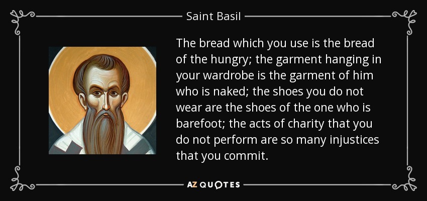 The bread which you use is the bread of the hungry; the garment hanging in your wardrobe is the garment of him who is naked; the shoes you do not wear are the shoes of the one who is barefoot; the acts of charity that you do not perform are so many injustices that you commit. - Saint Basil