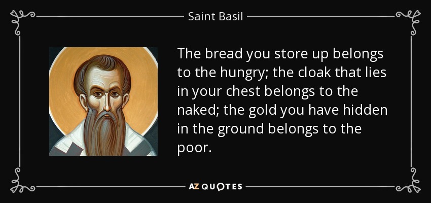 The bread you store up belongs to the hungry; the cloak that lies in your chest belongs to the naked; the gold you have hidden in the ground belongs to the poor. - Saint Basil