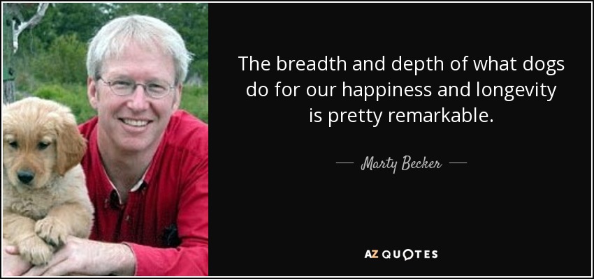 The breadth and depth of what dogs do for our happiness and longevity is pretty remarkable. - Marty Becker