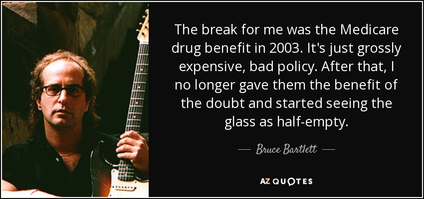 The break for me was the Medicare drug benefit in 2003. It's just grossly expensive, bad policy. After that, I no longer gave them the benefit of the doubt and started seeing the glass as half-empty. - Bruce Bartlett