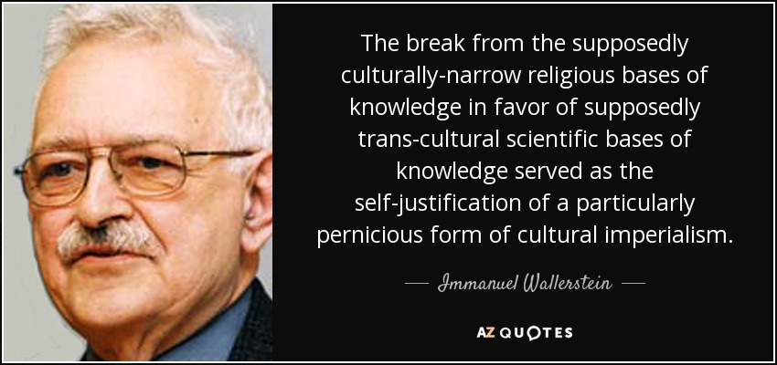 The break from the supposedly culturally-narrow religious bases of knowledge in favor of supposedly trans-cultural scientific bases of knowledge served as the self-justification of a particularly pernicious form of cultural imperialism. - Immanuel Wallerstein