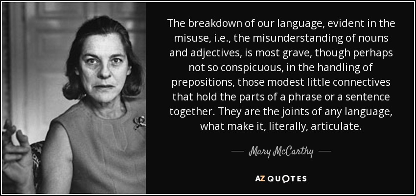 The breakdown of our language, evident in the misuse, i.e., the misunderstanding of nouns and adjectives, is most grave, though perhaps not so conspicuous, in the handling of prepositions, those modest little connectives that hold the parts of a phrase or a sentence together. They are the joints of any language, what make it, literally, articulate. - Mary McCarthy