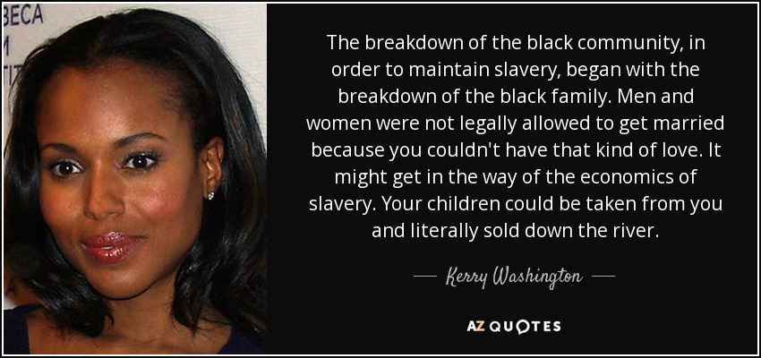 The breakdown of the black community, in order to maintain slavery, began with the breakdown of the black family. Men and women were not legally allowed to get married because you couldn't have that kind of love. It might get in the way of the economics of slavery. Your children could be taken from you and literally sold down the river. - Kerry Washington