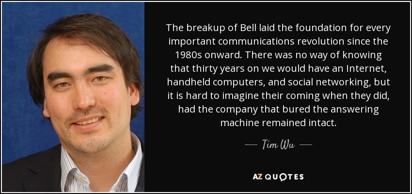 The breakup of Bell laid the foundation for every important communications revolution since the 1980s onward. There was no way of knowing that thirty years on we would have an Internet, handheld computers, and social networking, but it is hard to imagine their coming when they did, had the company that bured the answering machine remained intact. - Tim Wu