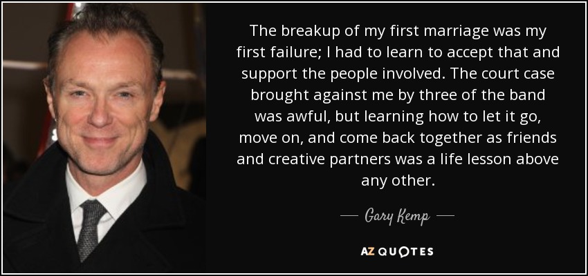 The breakup of my first marriage was my first failure; I had to learn to accept that and support the people involved. The court case brought against me by three of the band was awful, but learning how to let it go, move on, and come back together as friends and creative partners was a life lesson above any other. - Gary Kemp