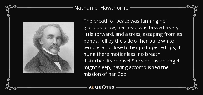 The breath of peace was fanning her glorious brow, her head was bowed a very little forward, and a tress, escaping from its bonds, fell by the side of her pure white temple, and close to her just opened lips; it hung there motionless! no breath disturbed its repose! She slept as an angel might sleep, having accomplished the mission of her God. - Nathaniel Hawthorne