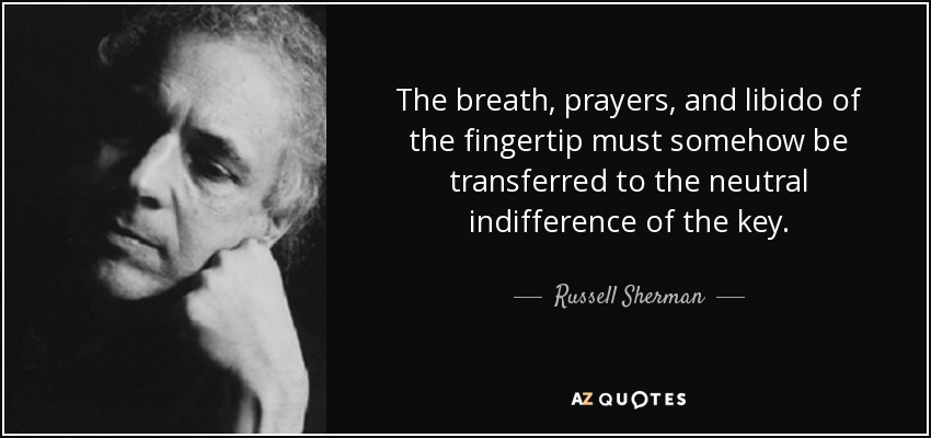 The breath, prayers, and libido of the fingertip must somehow be transferred to the neutral indifference of the key. - Russell Sherman