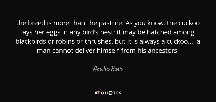 the breed is more than the pasture. As you know, the cuckoo lays her eggs in any bird's nest; it may be hatched among blackbirds or robins or thrushes, but it is always a cuckoo. ... a man cannot deliver himself from his ancestors. - Amelia Barr