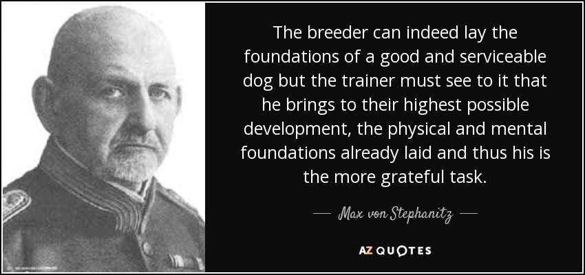 The breeder can indeed lay the foundations of a good and serviceable dog but the trainer must see to it that he brings to their highest possible development, the physical and mental foundations already laid and thus his is the more grateful task. - Max von Stephanitz