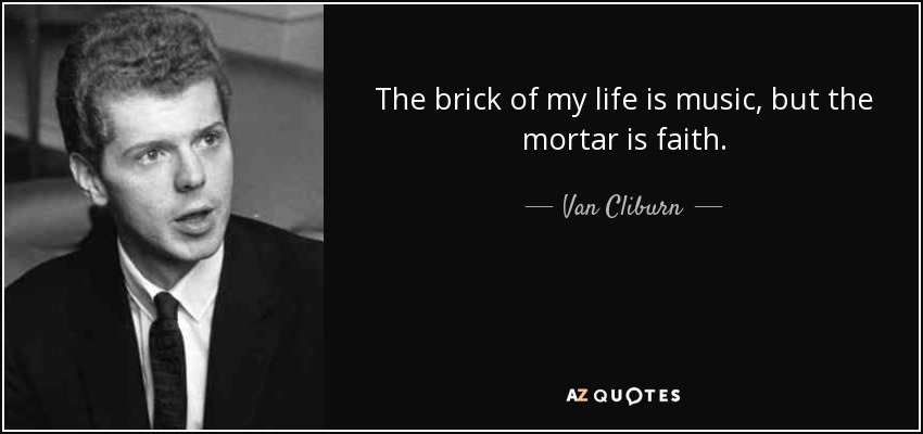 The brick of my life is music, but the mortar is faith. - Van Cliburn