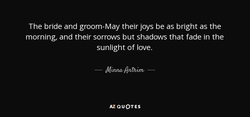 The bride and groom-May their joys be as bright as the morning, and their sorrows but shadows that fade in the sunlight of love. - Minna Antrim