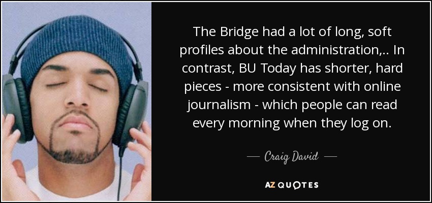The Bridge had a lot of long, soft profiles about the administration, .. In contrast, BU Today has shorter, hard pieces - more consistent with online journalism - which people can read every morning when they log on. - Craig David