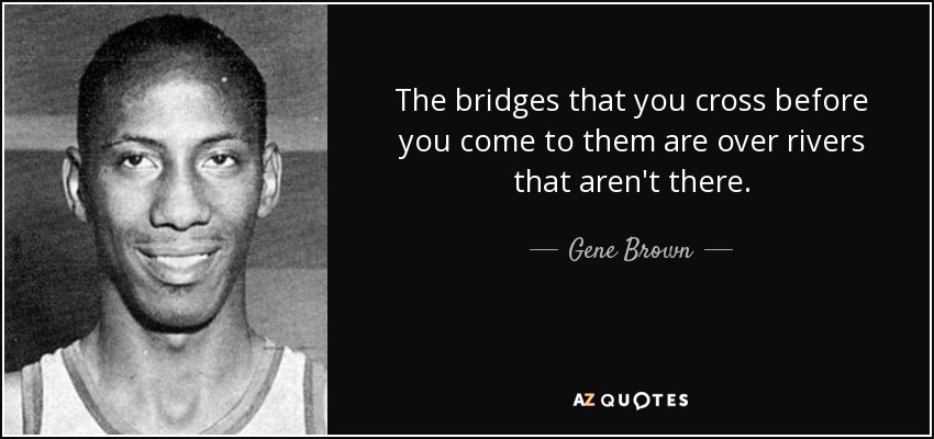 The bridges that you cross before you come to them are over rivers that aren't there. - Gene Brown