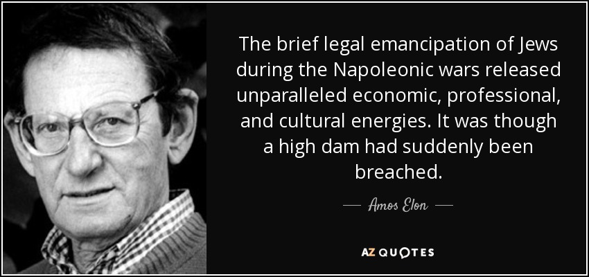 The brief legal emancipation of Jews during the Napoleonic wars released unparalleled economic, professional, and cultural energies. It was though a high dam had suddenly been breached. - Amos Elon