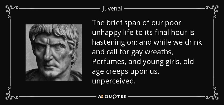 The brief span of our poor unhappy life to its final hour Is hastening on; and while we drink and call for gay wreaths, Perfumes, and young girls, old age creeps upon us, unperceived. - Juvenal