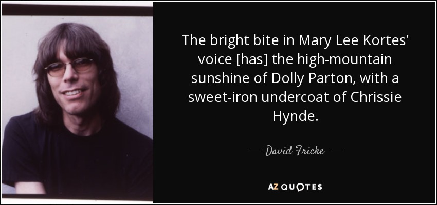 The bright bite in Mary Lee Kortes' voice [has] the high-mountain sunshine of Dolly Parton, with a sweet-iron undercoat of Chrissie Hynde. - David Fricke