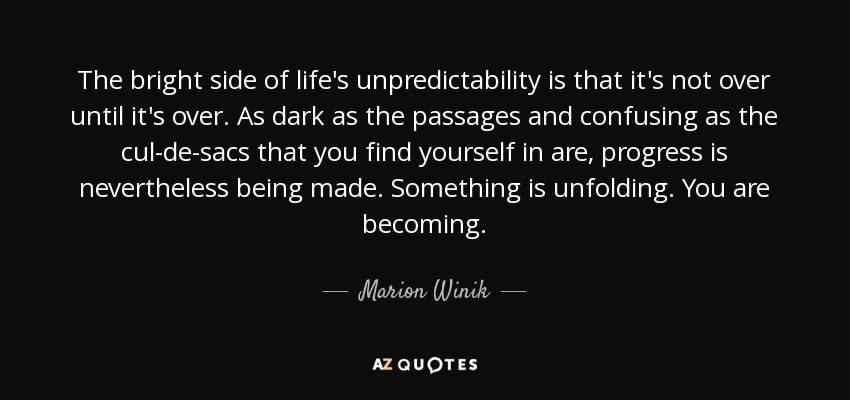 The bright side of life's unpredictability is that it's not over until it's over. As dark as the passages and confusing as the cul-de-sacs that you find yourself in are, progress is nevertheless being made. Something is unfolding. You are becoming. - Marion Winik