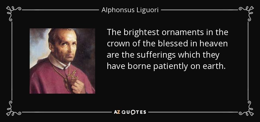 The brightest ornaments in the crown of the blessed in heaven are the sufferings which they have borne patiently on earth. - Alphonsus Liguori