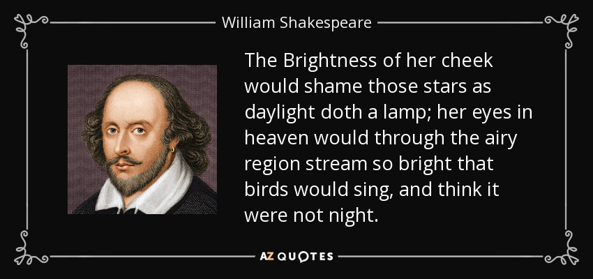 The Brightness of her cheek would shame those stars as daylight doth a lamp; her eyes in heaven would through the airy region stream so bright that birds would sing, and think it were not night. - William Shakespeare