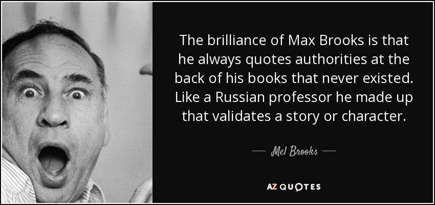 The brilliance of Max Brooks is that he always quotes authorities at the back of his books that never existed. Like a Russian professor he made up that validates a story or character. - Mel Brooks