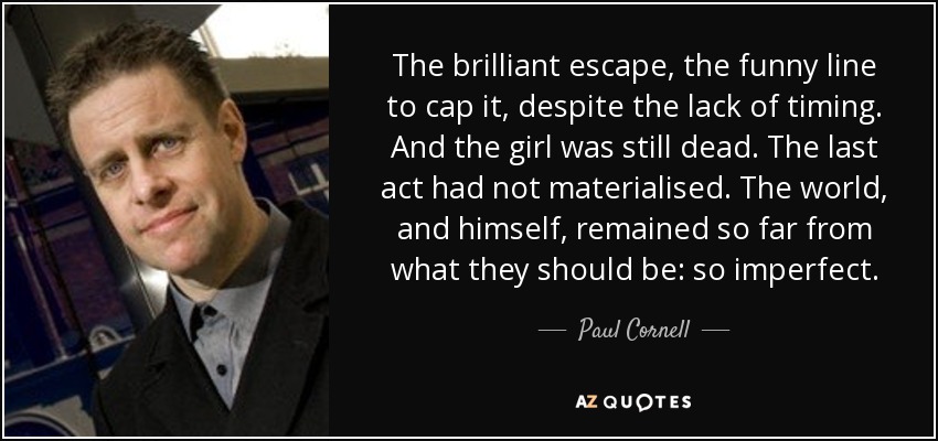 The brilliant escape, the funny line to cap it, despite the lack of timing. And the girl was still dead. The last act had not materialised. The world, and himself, remained so far from what they should be: so imperfect. - Paul Cornell